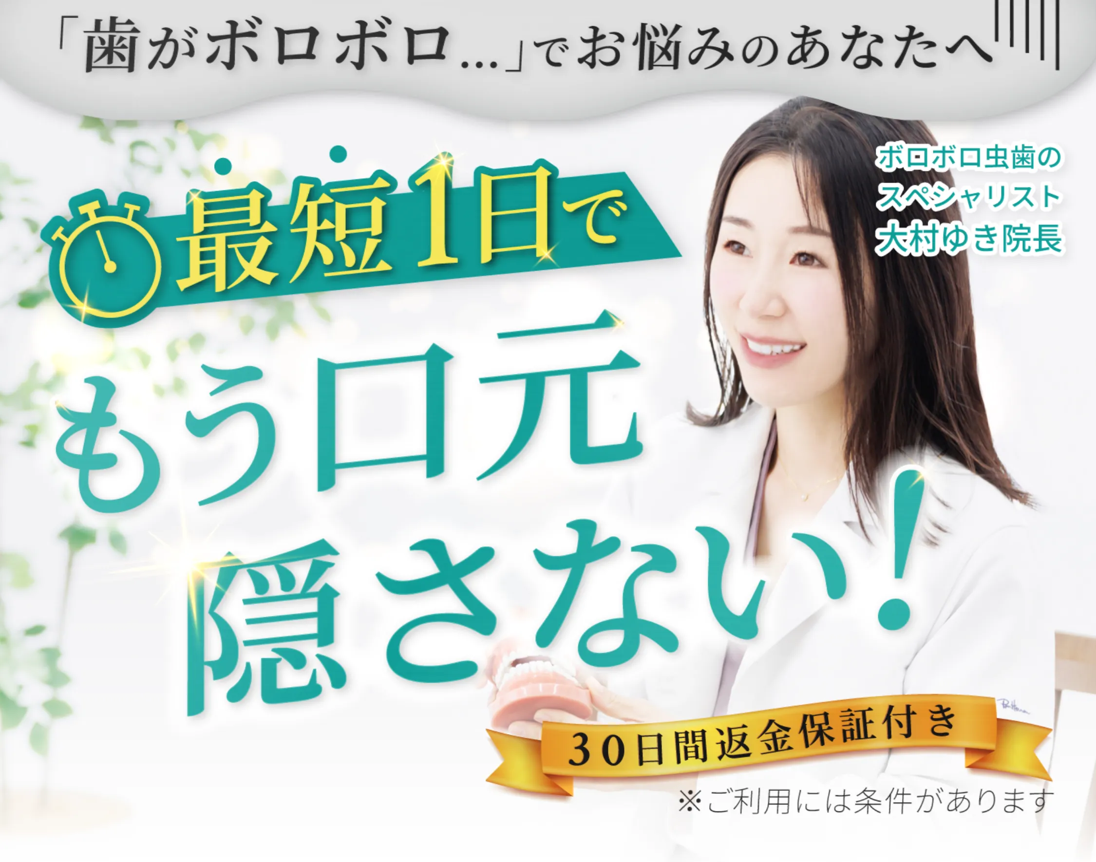歯がボロボロでお悩みのあなたへ,最短一日でもう口元隠さない,30日間返金保証付き