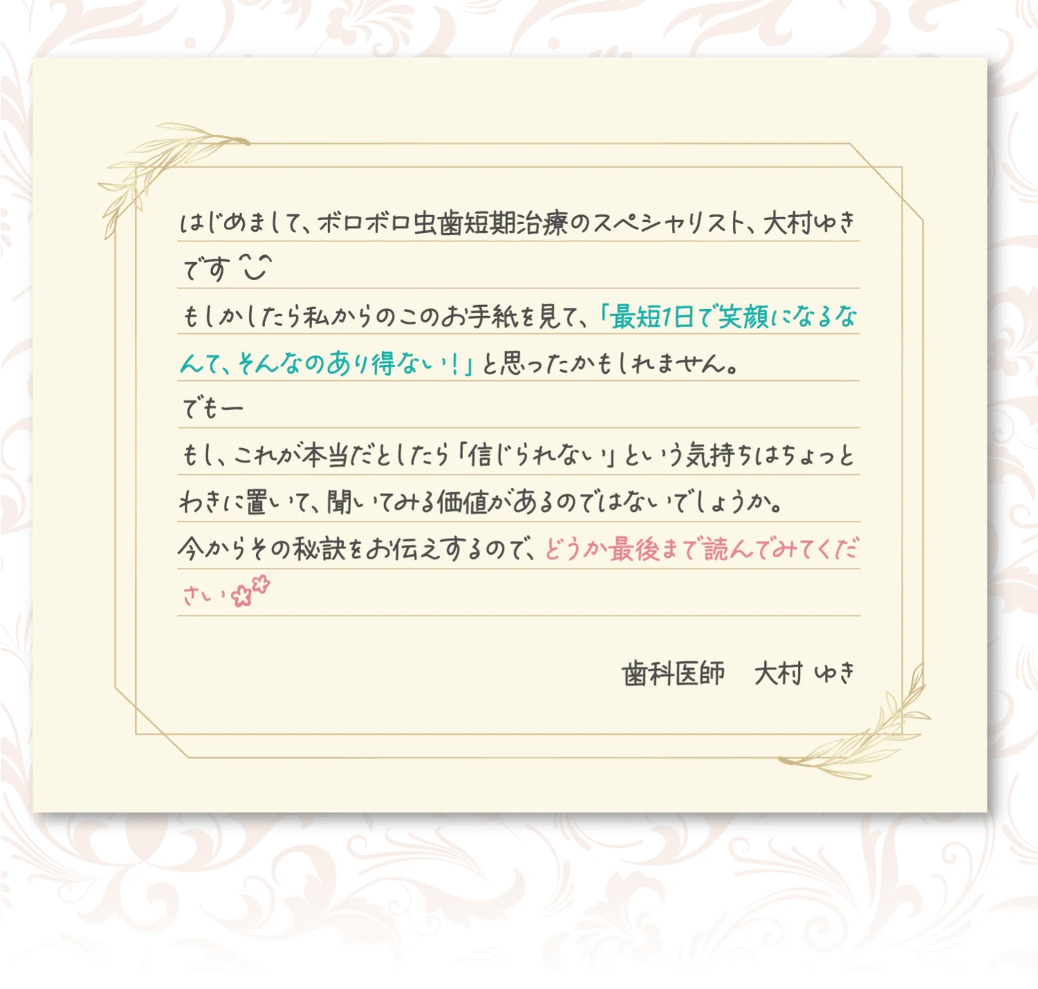 はじめまして、ボロボロ虫歯治療のスペシャリスト、大村ゆきです。もしかしたら私からのこのお手紙を見て、最短一日で笑顔になるなんて、そんなのありえない!と思ったかもしれません。でも、もしこれが本当だとしたら、信じられないという気持ちはちょっと傍に置いて聞いてみる価値があるのではないでしょうか。今からその秘訣をお伝えするので、どうか最後まで読んでみてください。